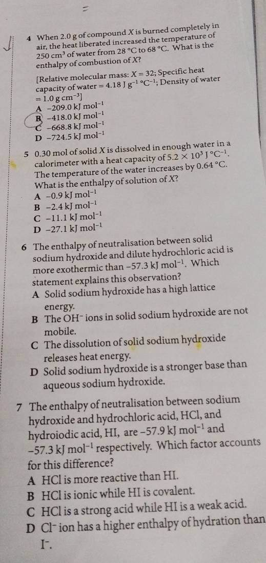 When 2.0 g of compound X is burned completely in
air, the heat liberated increased the temperature of
250cm^3 of water from 28°C to 68°C What is the
enthalpy of combustion of X?
[Relative molecular mass: X=32; Specific heat
capacity of wate r =4.18Jg^(-1circ)C^(-1); Density of water
=1.0gcm^(-3)]
A-209.0kJmol^(-1)
B-418.0kJmol^(-1)
C-668.8kJmol^(-1)
D-724.5kJmol^(-1)
5 0.30 mol of solid X is dissolved in enough water in a
calorimeter with a heat capacity of 5.2* 10^3J°C^(-1).
The temperature of the water increases by 0.64°C.
What is the enthalpy of solution of X?
A -0.9kJmol^(-1)
B-2.4kJmol^(-1)
C-11.1kJmol^(-1)
D-27.1kJ mol^(-1)
6 The enthalpy of neutralisation between solid
sodium hydroxide and dilute hydrochloric acid is
more exothermic than -57.3kJmol^(-1). Which
statement explains this observation?
A Solid sodium hydroxide has a high lattice
energy.
B The OHˉ ions in solid sodium hydroxide are not
mobile.
C The dissolution of solid sodium hydroxide
releases heat energy.
D Solid sodium hydroxide is a stronger base than
aqueous sodium hydroxide.
7 The enthalpy of neutralisation between sodium
hydroxide and hydrochloric acid, HCl, and
hydroiodic acid, HI, are -57.9kJmol^(-1) and
-57.3kJmol^(-1) respectively. Which factor accounts
for this difference?
A HCl is more reactive than HI.
B HCl is ionic while HI is covalent.
C HCl is a strong acid while HI is a weak acid.
D Cl-ion has a higher enthalpy of hydration than
I.