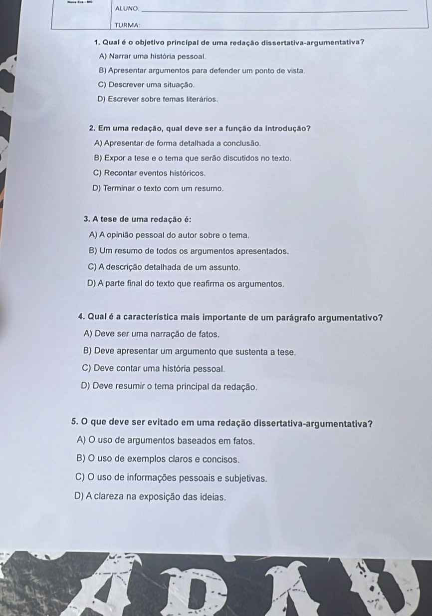 ALUNO:_
TURMA:
1. Qual é o objetivo principal de uma redação dissertativa-argumentativa?
A) Narrar uma história pessoal.
B) Apresentar argumentos para defender um ponto de vista.
C) Descrever uma situação.
D) Escrever sobre temas literários.
2. Em uma redação, qual deve ser a função da introdução?
A) Apresentar de forma detalhada a conclusão.
B) Expor a tese e o tema que serão discutidos no texto.
C) Recontar eventos históricos.
D) Terminar o texto com um resumo.
3. A tese de uma redação é:
A) A opinião pessoal do autor sobre o tema.
B) Um resumo de todos os argumentos apresentados.
C) A descrição detalhada de um assunto.
D) A parte final do texto que reafirma os argumentos.
4. Qualé a característica mais importante de um parágrafo argumentativo?
A) Deve ser uma narração de fatos.
B) Deve apresentar um argumento que sustenta a tese.
C) Deve contar uma história pessoal.
D) Deve resumir o tema principal da redação.
5. O que deve ser evitado em uma redação dissertativa-argumentativa?
A) O uso de argumentos baseados em fatos.
B) O uso de exemplos claros e concisos.
C) O uso de informações pessoais e subjetivas.
D) A clareza na exposição das ideias.