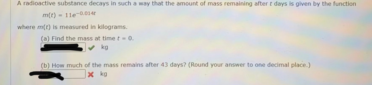 A radioactive substance decays in such a way that the amount of mass remaining after t days is given by the function
m(t)=11e^(-0.014t)
where m(t) is measured in kilograms.
(a) Find the mass at time t=0.
kg
(b) How much of the mass remains after 43 days? (Round your answer to one decimal place.)
kg