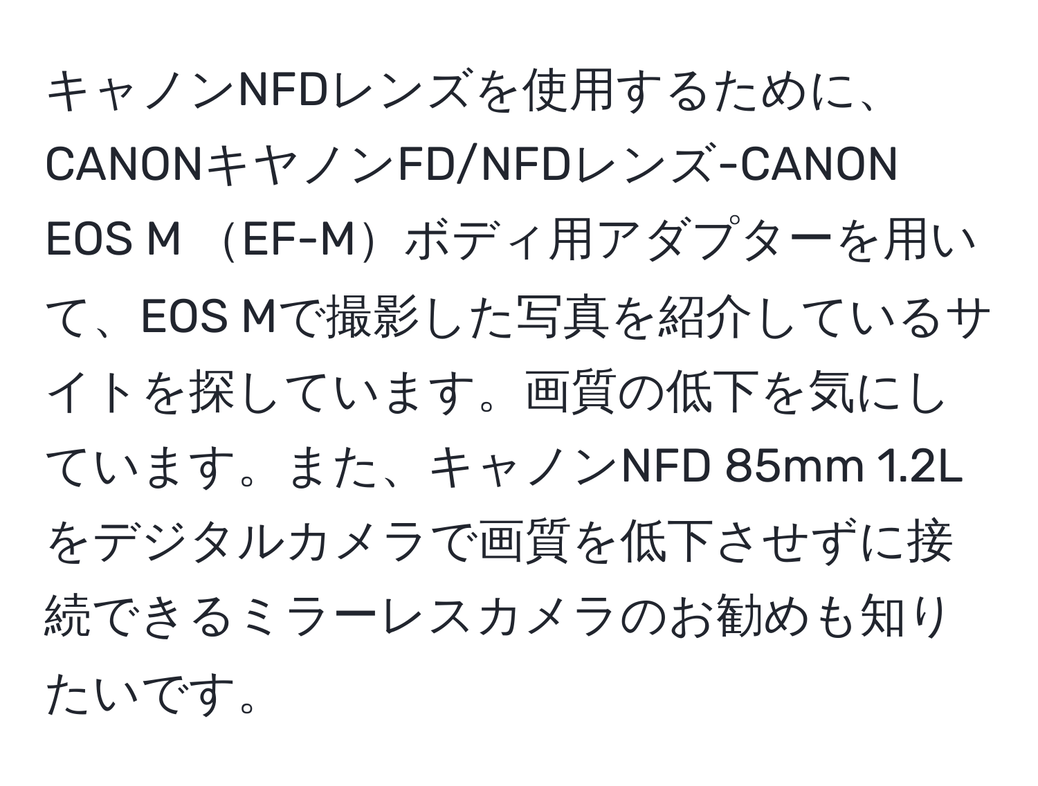 キャノンNFDレンズを使用するために、CANONキヤノンFD/NFDレンズ-CANON EOS M EF-Mボディ用アダプターを用いて、EOS Mで撮影した写真を紹介しているサイトを探しています。画質の低下を気にしています。また、キャノンNFD 85mm 1.2Lをデジタルカメラで画質を低下させずに接続できるミラーレスカメラのお勧めも知りたいです。