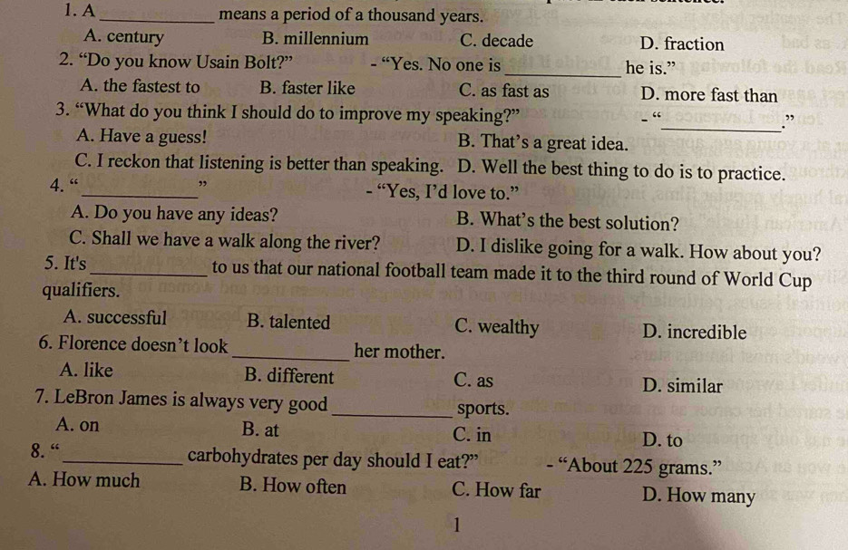 A _means a period of a thousand years.
A. century B. millennium C. decade D. fraction
2. “Do you know Usain Bolt?” - “Yes. No one is _he is.”
A. the fastest to B. faster like C. as fast as D. more fast than
3. “What do you think I should do to improve my speaking?” _.”
- “
A. Have a guess! B. That’s a great idea.
C. I reckon that listening is better than speaking. D. Well the best thing to do is to practice.
4. “_ ” - “Yes, I’d love to.”
A. Do you have any ideas? B. What's the best solution?
C. Shall we have a walk along the river? D. I dislike going for a walk. How about you?
5. It's_ to us that our national football team made it to the third round of World Cup
qualifiers.
A. successful B. talented C. wealthy D. incredible
6. Florence doesn’t look _her mother.
A. like B. different C. as D. similar
7. LeBron James is always very good _sports.
A. on B. at C. in D. to
8. “_ carbohydrates per day should I eat?” - “About 225 grams.”
A. How much B. How often C. How far D. How many
1