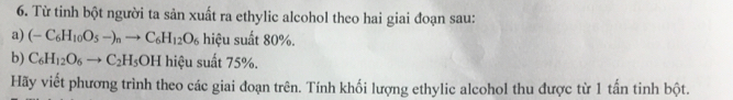 Từ tinh bột người ta sản xuất ra ethylic alcohol theo hai giai đoạn sau: 
a) (-C_6H_10O_5-)_nto C_6H_12O_6 hiệu suất 80%. 
b) C_6H_12O_6to C_2H_5OH hiệu suất 75%. 
Hãy viết phương trình theo các giai đoạn trên. Tính khối lượng ethylic alcohol thu được từ 1 tấn tinh bột.