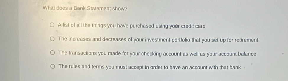 What does a Bank Statement show?
A list of all the things you have purchased using your credit card
The increases and decreases of your investment portfolio that you set up for retirement
The transactions you made for your checking account as well as your account balance
The rules and terms you must accept in order to have an account with that bank