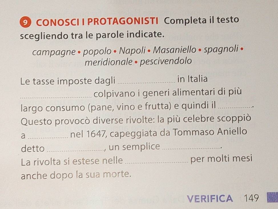 CONOSCI I PROTAGONISTI Completa il testo 
scegliendo tra le parole indicate. 
campagne • popolo • Napoli • Masaniello • spagnoli • 
meridionale • pescivendolo 
Le tasse imposte dagli _in Italia 
_colpivano i generi alimentari di più 
largo consumo (pane, vino e frutta) e quindi il_ 
Questo provocò diverse rivolte: la più celebre scoppiò 
a _nel 1647, capeggiata da Tommaso Aniello 
detto _, un semplice_ 
.. 
La rivolta si estese nelle _per molti mesi 
anche dopo la sua morte. 
VERIFICA 149