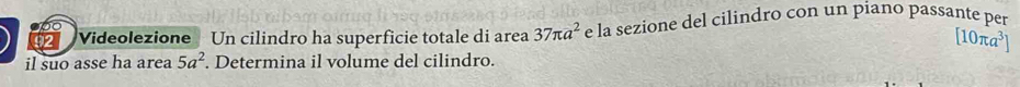 00 
92 Videolezione Un cilindro ha superficie totale di area 37π a^2 e la sezione del cilindro con un piano passante per
[10π a^3]
il suo asse ha area 5a^2. Determina il volume del cilindro.