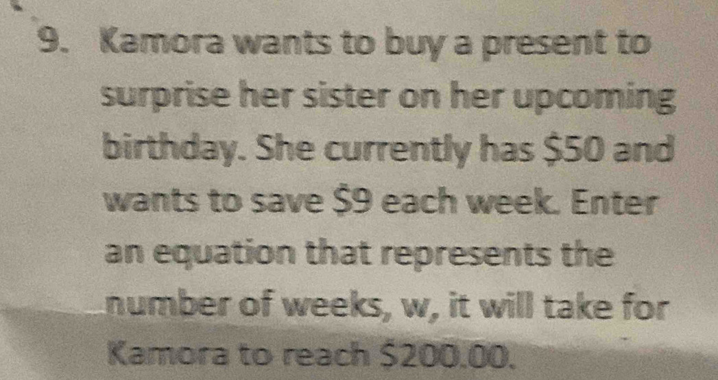 Kamora wants to buy a present to 
surprise her sister on her upcoming 
birthday. She currently has $50 and 
wants to save $9 each week. Enter 
an equation that represents the 
number of weeks, w, it will take for 
Kamora to reach $200.00.