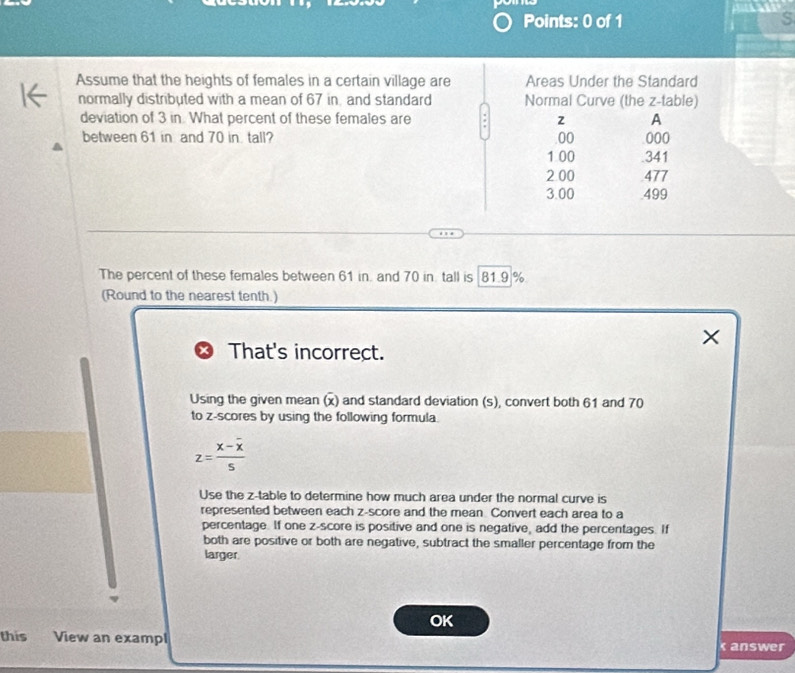 Assume that the heights of females in a certain village are Areas Under the Standard 
normally distributed with a mean of 67 in, and standard Normal Curve (the z -table) 
deviation of 3 in. What percent of these females are 2 A 
between 61 in and 70 in tall? 00 000
1 00 .341
2.00 .477
3.00 499
The percent of these females between 61 in. and 70 in tall is 81.9 %
(Round to the nearest tenth.) 
×
x That's incorrect. 
Using the given mean (x) and standard deviation (s), convert both 61 and 70
to z-scores by using the following formula.
z=frac x-overline x5
Use the z -table to determine how much area under the normal curve is 
represented between each z-score and the mean. Convert each area to a 
percentage. If one z-score is positive and one is negative, add the percentages. If 
both are positive or both are negative, subtract the smaller percentage from the 
larger. 
OK 
this View an exampl answer