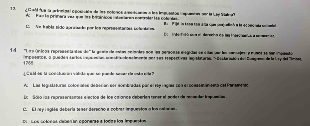 13 ¿Cuál fue la principal oposición de los colonos americanos a los impuestos impuestos por la Ley Stainp?
A: Fue la primera vez que los británicos intentaron controlar las colonias.
B: Fijó la tasa tan alta que perjudicó a la economía colonial.
C: No había sido aprobado por los representantes coloniales.
D: Interfirió con el derecho de las InerchanLs a comerciar.
14 "Los únicos representantes de" la gente de estas colonias son las personas elegidas en ellas por los consejos: y nunca se han impuesto
impuestos. o pueden serles impuestas constitucionalmente por sus respectivas legislaturas. "-Declaración del Congreso de la Ley del Timbre,
1765
¿Cuál es la conclusión válida que se puede sacar de esta cita?
A: Las legislaturas coloniales deberían ser nombradas por el rey inglés con el consentimiento del Parlamento.
B: Sólo los representantes electos de los colonos deberían tener el poder de recaudar impuestos.
C: El rey inglés debería tener derecho a cobrar impuestos a los colonos.
D: Los colonos deberían oponerse a todos los impuestos.