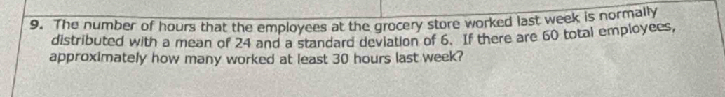 The number of hours that the employees at the grocery store worked last week is normally 
distributed with a mean of 24 and a standard deviation of 6. If there are 60 total employees, 
approximately how many worked at least 30 hours last week?