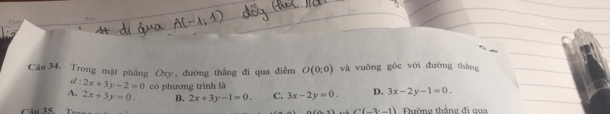 No
Da
Câu 34. Trong mặt phẳng Oxy, đường thẳng đi qua điểm O(0;0) và vuông góc với đường thắng
d : 2x+3y-2=0 có phương trình là
A. 2x+3y=0. B. 2x+3y-1=0. C. 3x-2y=0. D. 3x-2y-1=0. 
Câu 35. (0,2) Là C(-3^.-1).Đường thắng đi qua