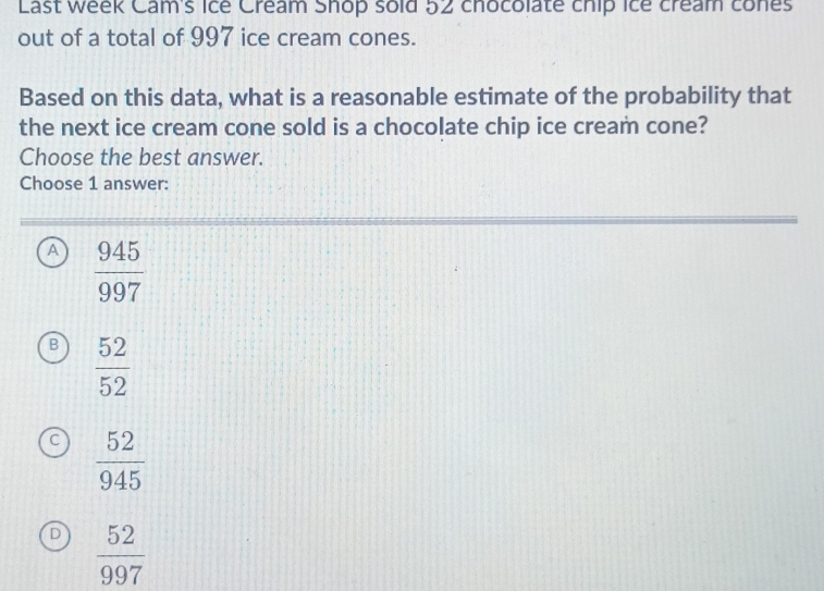 Last week Cam's ice Cream Shop sold 52 chocolate chip ice cream cones
out of a total of 997 ice cream cones.
Based on this data, what is a reasonable estimate of the probability that
the next ice cream cone sold is a chocolate chip ice cream cone?
Choose the best answer.
Choose 1 answer:
A  945/997 
B  52/52 
C  52/945 
D  52/997 