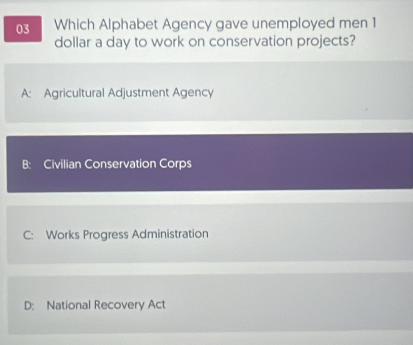 Which Alphabet Agency gave unemployed men 1
dollar a day to work on conservation projects?
A: Agricultural Adjustment Agency
B: Civilian Conservation Corps
C: Works Progress Administration
D: National Recovery Act