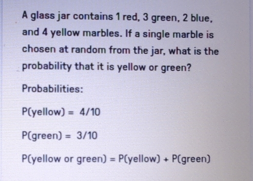 A glass jar contains 1 red, 3 green, 2 blue, 
and 4 yellow marbles. If a single marble is 
chosen at random from the jar, what is the 
probability that it is yellow or green? 
Probabilities:
P(yellow) =4/10
P(green) =3/10
P(yellow or green) =P( (yellow)+P (g een)