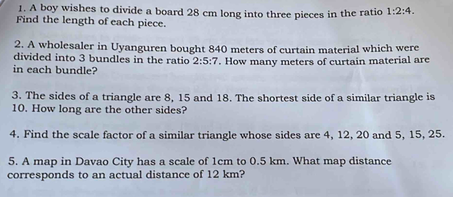 A boy wishes to divide a board 28 cm long into three pieces in the ratio 1:2:4. 
Find the length of each piece. 
2. A wholesaler in Uyanguren bought 840 meters of curtain material which were 
divided into 3 bundles in the ratio 2:5:7. How many meters of curtain material are 
in each bundle? 
3. The sides of a triangle are 8, 15 and 18. The shortest side of a similar triangle is
10. How long are the other sides? 
4. Find the scale factor of a similar triangle whose sides are 4, 12, 20 and 5, 15, 25. 
5. A map in Davao City has a scale of 1cm to 0.5 km. What map distance 
corresponds to an actual distance of 12 km?