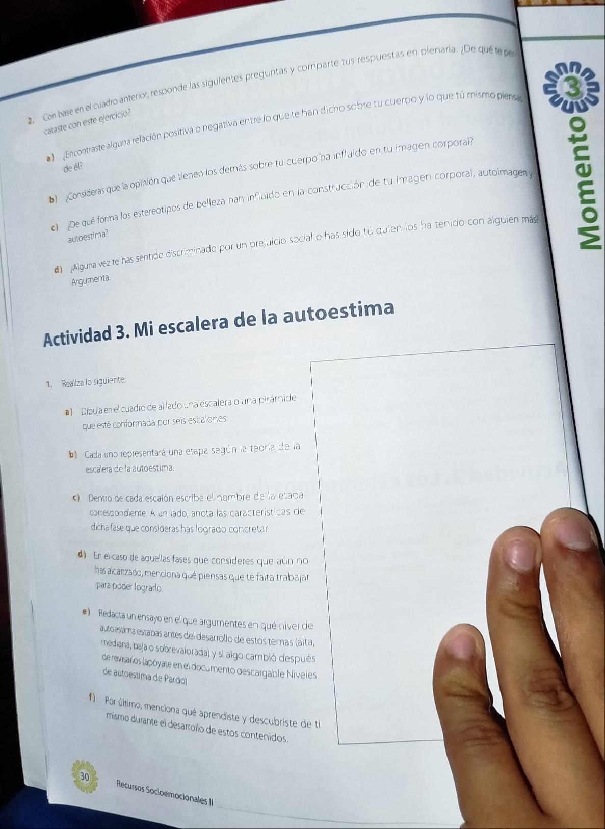 Con base en el cuadro anterior, responde las siguientes preguntas y comparte tus respuestas en plenaría. ¿De qué te pe
cataste con este ejercicio?
Encontraste alguna relación positiva o negativa entre lo que te han dicho sobre tu cuerpo y lo que tú mismo piensa
de él?
D  Consideras que la opinión que tienen los demás sobre tu cuerpo ha influido en tu imagen corporal
) ¿De qué forma los estereotipos de belleza han influido en la construcción de tu imagen corporal, autoimagen y
autoestima?
d) Alguna vez te has sentido discriminado por un prejuicio social o has sido tú quien los ha tenido con alguien más
Argumenta.
Actividad 3. Mi escalera de la autoestima
1. Realiza lo siguiente:
)  Dibuja en el cuadro de al lado una escalera o una pirámide
que esté conformada por seis escalones.
b) Cada uno representará una etapa según la teoría de la
escalera de la autoestima.
) Dentro de cada escalón escribe el nombre de la etapa
correspondiente. A un lado, anota las características de
dicha fase que consideras has logrado concretar.
d) En el caso de aquellas fases que consideres que aún no
has alcanzado, menciona qué piensas que te falta trabajar
para poder lograrlo.
e) Redacta un ensayo en el que argumentes en qué nivel de
autoestima estabas antes del desarrollo de estos temas (alta,
mediana, baja o sobrevalorada) y si algo cambió después
de revisarlos (apóyate en el documento descargable Niveles
de autoestima de Pardo)
#) Por último, menciona qué aprendiste y descubriste de ti
mismo durante el desarrollo de estos contenidos.
_
30 Recursos Socioemocionales II