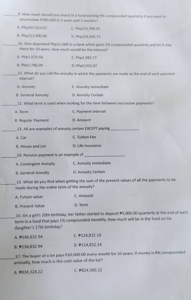 How much should you invest in a fund earning 9% compounded quarterly if you want to
accumulate P300,000 in 3 years and 3 months?
A. Php207,923.67 C. Php215,760.92
B. Php213,990.66 D. Php224,645.71
_10. Xion deposited Php15,000 in a bank which gives 1% compounded quarterly and let it stay
there for 10 years. How much would be the interest?
A. Php1,575.50 C. Php1,982.77
B. Php1,786.09 D. Php2,032.87
_11. What do you call the annuity in which the payments are made at the end of each payment
interval?
A. Annuity C. Annuity Immediate
B. General Annuity D. Annuity Certain
_
12. What term is used when looking for the time between successive payments?
A. Term C. Payment interval
B. Regular Payment D. Amount
_13. All are examples of annuity certain EXCEPT paying _.
A. Car C. Tuition Fee
B. House and Lot D. Life Insurance
_
14. Pension payment is an example of_
_.
A. Contingent Annuity C. Annuity Immediate
B. General Annuity D. Annuity Certain
_
15. What do you find when getting the sum of the present values of all the payments to be
made during the entire term of the annuity?
A. Future value C. Amount
B. Present Value D. Term
16. On a girl’s 10th birthday, her father started to deposit P5,000.00 quarterly at the end of each
_term in a fund that pays 1% compounded monthly. How much will be in the fund on his
daughter's 17th birthday?
A. P144,832.94 C. P124,832.14
B. P134,832.94 D. P114,832.14
_
17. The buyer of a lot pays P10,000.00 every month for 10 years. If money is 8% compounded
annually, how much is the cash value of the lot?
A. P834,324.22 C. P824,300.22