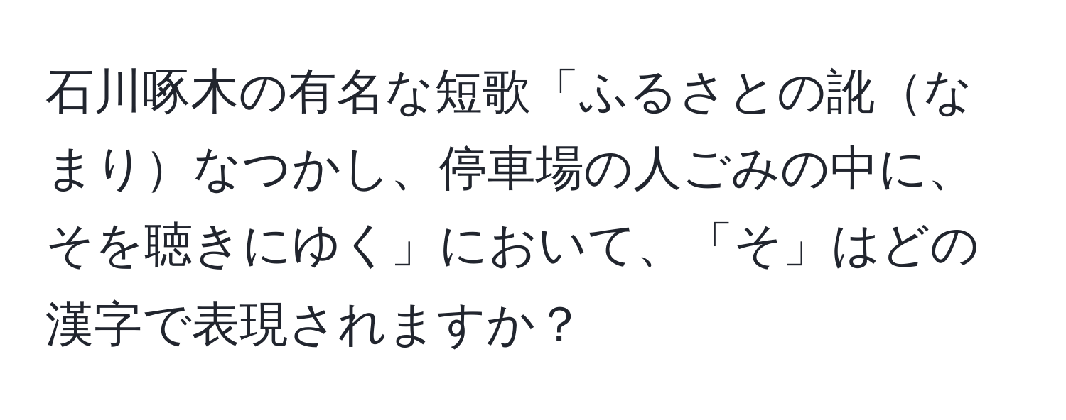 石川啄木の有名な短歌「ふるさとの訛なまりなつかし、停車場の人ごみの中に、そを聴きにゆく」において、「そ」はどの漢字で表現されますか？