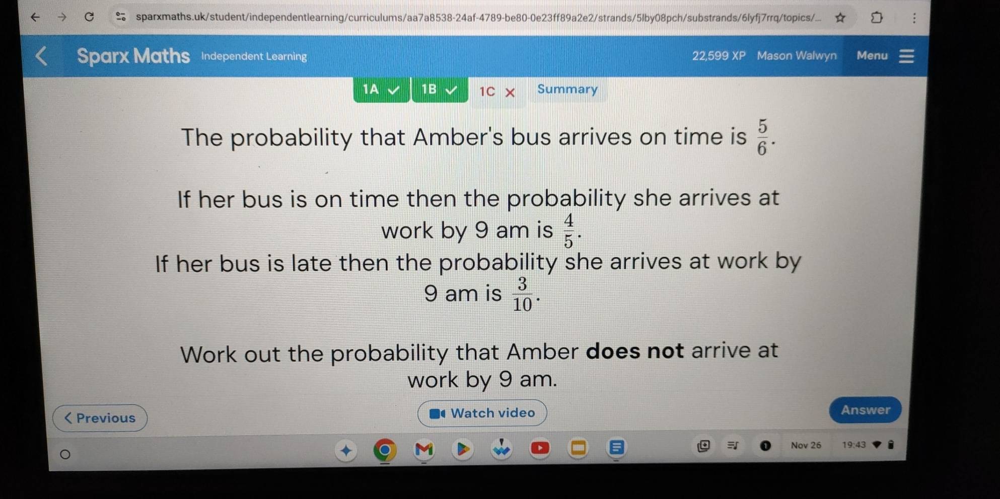 sparxmaths.uk/student/independentlearning/curriculums/aa7a8538-24af-4789-be80-0e23ff89a2e2/strands/5lby08pch/substrands/6lyfj7rrq/topics/... 
Sparx Maths Independent Learning 22,599 XP Mason Walwyn Menu 
1A 1B 1C Summary 
The probability that Amber's bus arrives on time is  5/6 . 
If her bus is on time then the probability she arrives at 
work by 9 am is  4/5 . 
If her bus is late then the probability she arrives at work by 
9 am is  3/10 . 
Work out the probability that Amber does not arrive at 
work by 9 am.