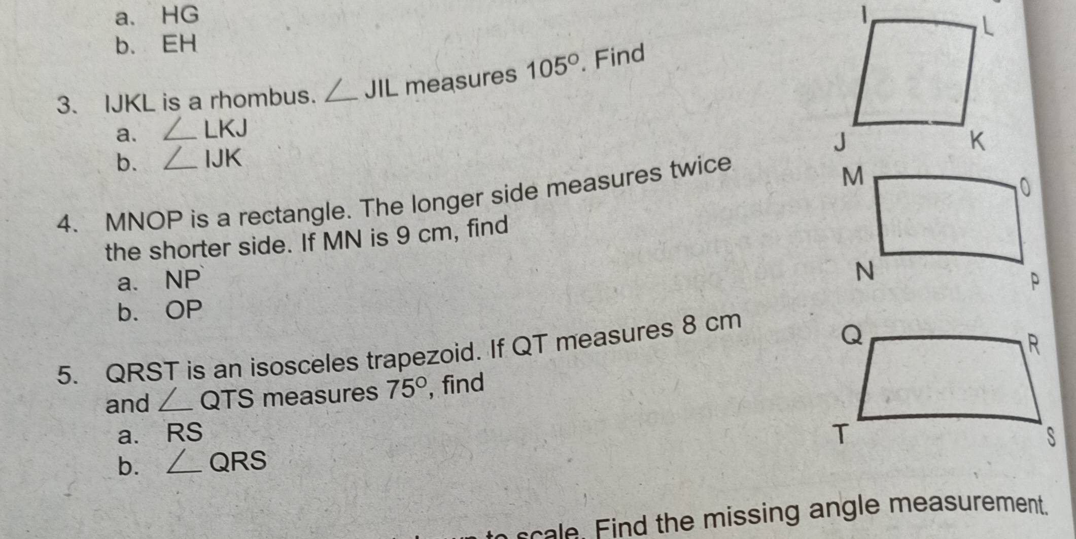 a、 HG
b. EH
3. IJKL is a rhombus. _ 1 JIL measures 105°. Find
a. ∠ LKJ
b. ∠ IJK
4. MNOP is a rectangle. The longer side measures twice
the shorter side. If MN is 9 cm, find
a. NP
b、 OP
5. QRST is an isosceles trapezoid. If QT measures 8 cm
and _ / QTS measures 75° , find
a. RS
b. _ / QF RS
n c a d the missing angle measurement.