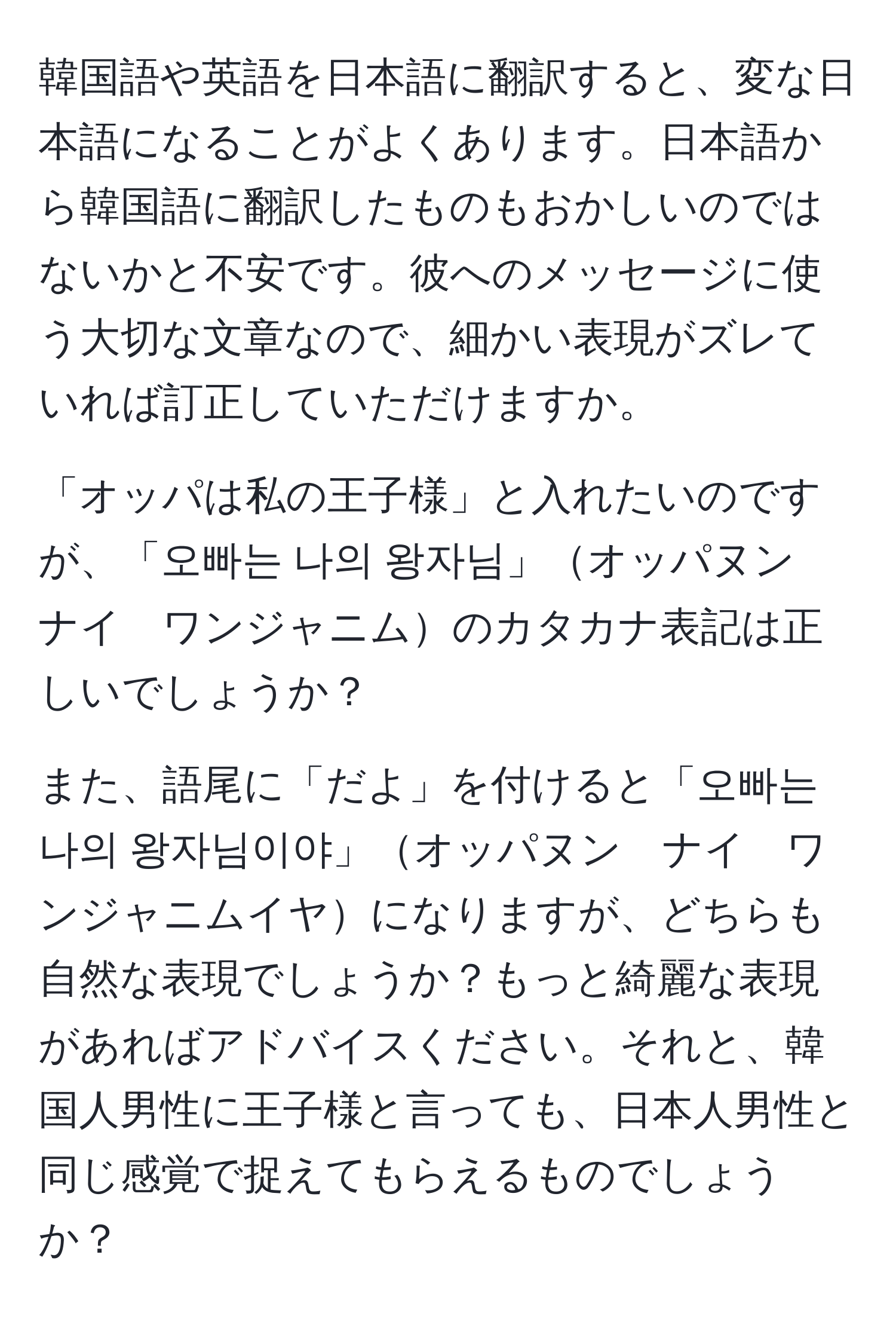 韓国語や英語を日本語に翻訳すると、変な日本語になることがよくあります。日本語から韓国語に翻訳したものもおかしいのではないかと不安です。彼へのメッセージに使う大切な文章なので、細かい表現がズレていれば訂正していただけますか。

「オッパは私の王子様」と入れたいのですが、「오빠는 나의 왕자님」オッパヌン　ナイ　ワンジャニムのカタカナ表記は正しいでしょうか？

また、語尾に「だよ」を付けると「오빠는 나의 왕자님이야」オッパヌン　ナイ　ワンジャニムイヤになりますが、どちらも自然な表現でしょうか？もっと綺麗な表現があればアドバイスください。それと、韓国人男性に王子様と言っても、日本人男性と同じ感覚で捉えてもらえるものでしょうか？