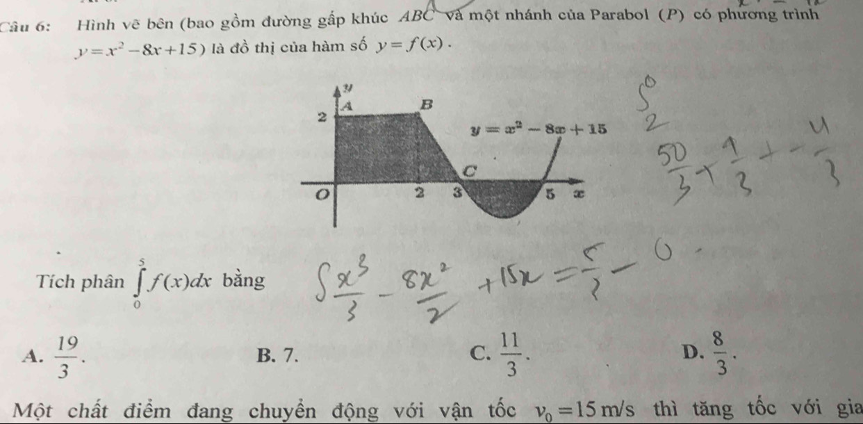 Hình vẽ bên (bao gồm đường gấp khúc ABC và một nhánh của Parabol (P) có phương trình
y=x^2-8x+15) là đồ thị của hàm số y=f(x).
Tích phân ∈tlimits _0^(5f(x)dx bằng
A. frac 19)3. B. 7. C.  11/3 . D.  8/3 .
Một chất điểm đang chuyển động với vận tốc v_0=15m/s thì tăng tốc với gia