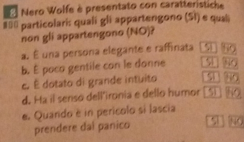 Nero Wolfe è presentato con caratterístiche
#≡ं particolari: quali gli appartengono (SI) e quali
non gli appartengono (NO)?
a. É una persona elegante e raffinata
b. É poco gentile con le donne
c. É dotato di grande intuito 9
d. Ha il senso dell'ironia e dello humor 5
e. Quando é in perícolo si lascia
prendere dal panico
No