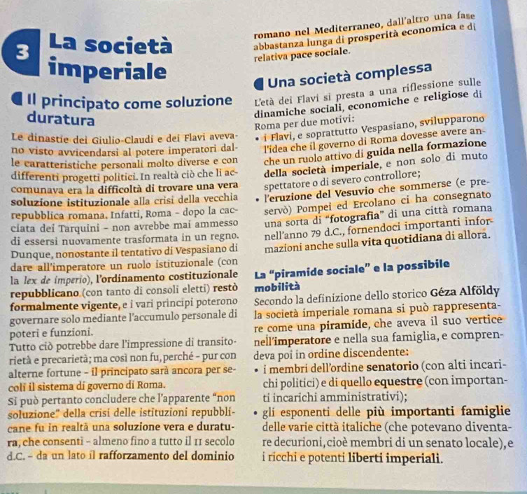 romano nel Mediterraneo, dall'altro una fase
3 La società
abbastanza lunga di prosperità economica e dị
relativa pace sociale.
imperiale
Una società complessa
Il principato come soluzione L'età dei Flavi si presta a una riflessione sulle
duratura
dinamiche sociali, economiche e religiose di
Roma per due motivi:
Le dinastie dei Giulio-Claudi e deí Flavi aveva- i Flavi, e soprattutto Vespasiano, svilupparono
no visto avvicendarsi al potere imperatori dal- l'idea che il governo di Roma dovesse avere an
le caratteristiche personali molto diverse e con che un ruolo attivo di guida nella formazione
differenti progetti politici. In realtà ciò che li ac- della società imperiale, e non solo di muto
comunava era la difficoltà di trovare una vera spettatore o di severo controllore;
soluzione istituzionale alla crisi della vecchia l'eruzione del Vesuvio che sommerse (e pre-
repubblica romana. Infatti, Roma - dopo la cac- servò) Pompei ed Ercolano ci ha consegnato
ciata dei Tarquini - non avrebbe mai ammesso una sorta di “fotografia” di una città romana
Dunque, nonostante il tentativo di Vespasiano di nell’anno 79 d.C., fornendoci importanti infor
di essersi nuovamente trasformata in un regno.
dare all'imperatore un ruolo istituzionale (con mazioni anche sulla vita quotidiana di allora.
la lex de imperio), lordinamento costituzionale La “piramide sociale” e la possibile
repubblicano (con tanto di consoli eletti) restò mobilità
formalmente vigente, e i vari prìncipi poterono Secondo la definizione dello storico Géza Alföldy
governare solo mediante l’accumulo personale di la società imperiale romana si può rappresenta-
poteri e funzioni. re come una piramide, che aveva il suo vertice
Tutto ciò potrebbe dare l'impressione di transito- nell’imperatore e nella sua famiglia, e compren-
rietà e precarietà; ma così non fu,perché - pur con deva poî in ordine discendente:
alterne fortune - il principato sarà ancora per se- i membri dell’ordine senatorio (con alti incari-
colí il sistema dí governo di Roma. chi politici) e di quello equestre (con importan-
Sĩ può pertanto concludere che l’apparente “non ti incarichi amministrativi);
soluzione'' della crisí delle istituzioni repubbli- gli esponenti delle più importanti famiglie
cane fu in realtà una soluzione vera e duratu- delle varie città italiche (che potevano diventa-
ra, che consenti - almeno fino a tutto il 11 secolo re decurioni, cioè membri di un senato locale),e
d.C. - da un lato íl rafforzamento del dominio i ricchi e potenti liberti imperiali.