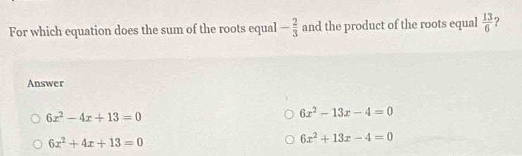 For which equation does the sum of the roots equal - 2/3  and the product of the roots equal  13/6  ?
Answer
6x^2-4x+13=0
6x^2-13x-4=0
6x^2+4x+13=0
6x^2+13x-4=0