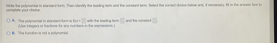 Write the polynomial in standard form. Then identify the leading term and the constant term. Select the correct choice below and, if necessary, fill in the answer box to
complete your choice.
A. The polynomial in standard form is f(x)=□ with the leading term □ and the constant □. 
(Use integers or fractions for any numbers in the expressions.)
B. The function is not a polynomial.