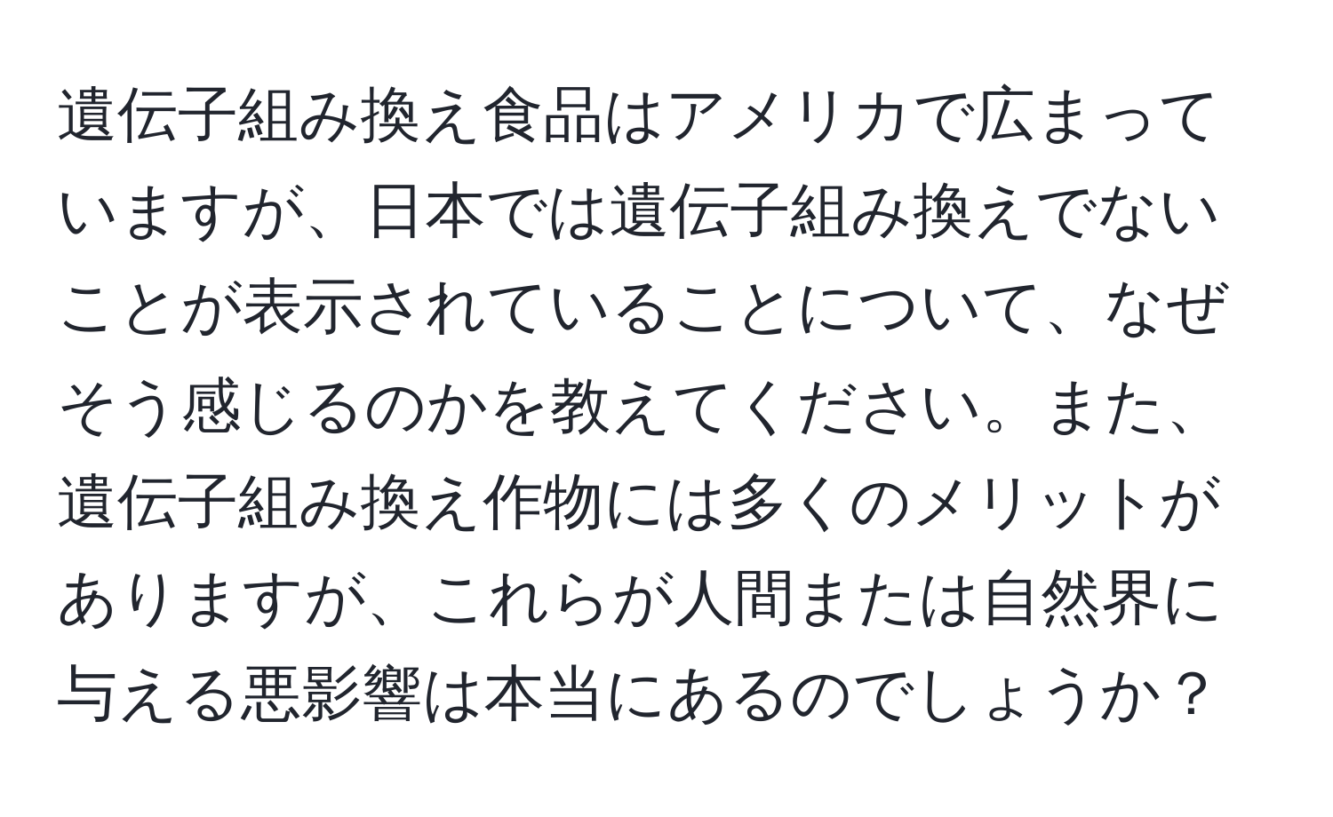 遺伝子組み換え食品はアメリカで広まっていますが、日本では遺伝子組み換えでないことが表示されていることについて、なぜそう感じるのかを教えてください。また、遺伝子組み換え作物には多くのメリットがありますが、これらが人間または自然界に与える悪影響は本当にあるのでしょうか？