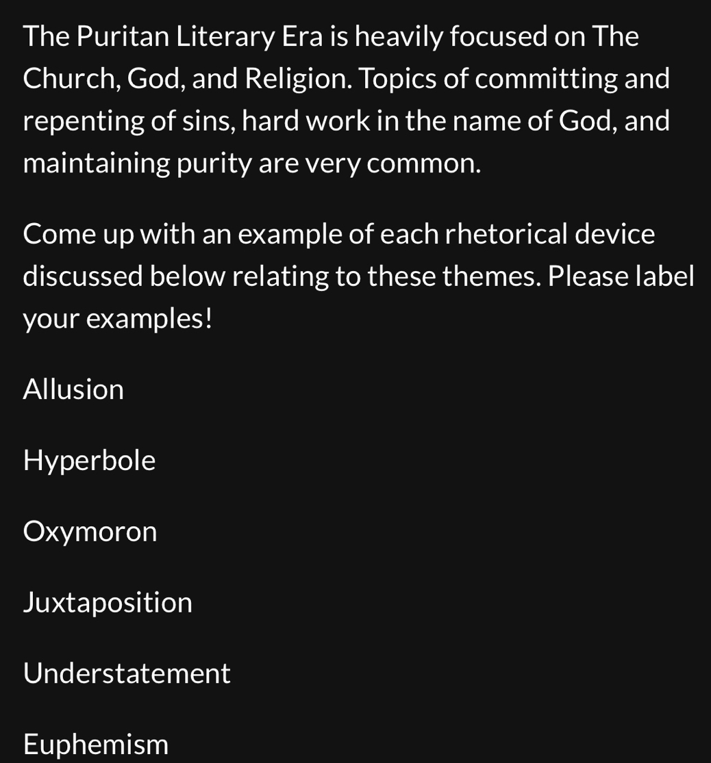 The Puritan Literary Era is heavily focused on The
Church, God, and Religion. Topics of committing and
repenting of sins, hard work in the name of God, and
maintaining purity are very common.
Come up with an example of each rhetorical device
discussed below relating to these themes. Please label
your examples!
Allusion
Hyperbole
Oxymoron
Juxtaposition
Understatement
Euphemism