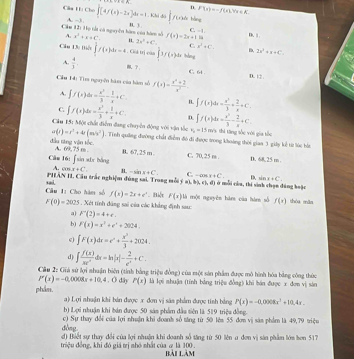 0x∈A,
D. F'(x)=-f(x),forall x∈ K.
Câu 11: Cho ∈tlimits _1^(3[4f(x)-2x]dx=1. Khi đó ∈tlimits _1^2f(x)dx bằng
A. -3 . B. 3.
Câu 12: Họ tất cả nguyên hàm của hàm số f(x)=2x+1 C. -1.
lǜ
D. 1 .
A. x^2)+x+C. B. 2x^2+C. C. x^2+C. 2x^2+x+C.
D.
Câu 13: Biết ∈tlimits _1^(5f(x)dx=4. Giá trị của ∈tlimits _1^53f(x)dx bằng
A. frac 4)3. B. 7 . C. 64 . D. 12 .
Cầu 14: Tìm nguyên hàm của hàm số f(x)= (x^4+2)/x^2 .
A. ∈t f(x)dx= x^3/3 - 1/x +C.
B. ∈t f(x)dx= x^3/3 + 2/x +C.
C. ∈t f(x)dx= x^3/3 + 1/x +C. D. ∈t f(x)dx= x^3/3 - 2/x +C.
Câu 15: Một chất điểm đang chuyền động với vận tốc v_0=15m/s thì tăng tốc với gia tốc
a(t)=t^2+4t(m/s^2). Tính quãng đường chất điểm đó đi được trong khoảng thời gian 3 giây kể từ lúc bắt
đầu tăng vận tốc.
A. 69, 75 m . B. 67, 25 m . C. 70, 25 m .
Câu 16: ∫sin xdx bằng D. 68,25 m .
A. cos x+C. B. -sin x+C. C. -cos x+C. D. sin x+C.
PHÀN II. Câu trắc nghiệm đúng sai. Trong mỗi ý a), b), c), d) ở mỗi câu, thí sinh chọn đúng hoặc
sai.
Câu 1: Cho hàm số f(x)=2x+e^x. Biết F(x) là một nguyên hàm của hàm số f(x) thỏa mãn
F(0)=2025. Xét tính đúng sai của các khẳng định sau:
a) F'(2)=4+e.
b) F(x)=x^2+e^x+2024.
c) ∈t F(x)dx=e^x+ x^3/3 +2024.
d) ∈t  f(x)/xe^x dx=ln |x|- 2/e^x +C.
Câu 2: Giả sử lợi nhuận biên (tính bằng triệu đồng) của một sản phẩm được mô hình hóa bằng công thức
P'(x)=-0,0008x+10,4. Ở đây P(x) là lợi nhuận (tính bằng triệu đồng) khi bán được x đơn vị sản
phẩm.
a) Lợi nhuận khi bán được x đơn vị sản phẩm được tính bằng P(x)=-0,0008x^2+10,4x.
b) Lợi nhuận khi bán được 50 sản phẩm đầu tiên là 519 triệu đồng.
c) Sự thay đổi của lợi nhuận khi doanh số tăng từ 50 lên 55 đơn vị sản phẩm là 49,79 triệu
dồng.
d) Biết sự thay đổi của lợi nhuận khi doanh số tăng từ 50 lên a đơn vị sản phẩm lớn hơn 517
triệu đồng, khi đó giá trị nhỏ nhất của q là 100.
bài làm