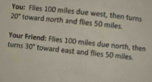 You: Flies 100 miles due west, then turns
20° toward north and flies 50 miles. 
Your Friend: Flies 100 miles due north, then 
turns 30° toward east and flies 50 miles.