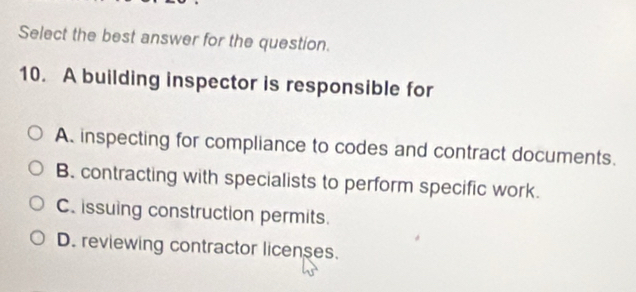 Select the best answer for the question.
10. A building inspector is responsible for
A. inspecting for compliance to codes and contract documents.
B. contracting with specialists to perform specific work.
C. issuing construction permits.
D. reviewing contractor licenses.