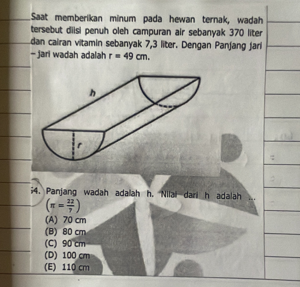 Saat memberikan minum pada hewan ternak, wadah
tersebut diisi penuh oleh campuran air sebanyak 370 liter
dan cairan vitamin sebanyak 7,3 liter. Dengan Pan∫ang jari
- jari wadah adalah r=49cm. 
;4. Panjang wadah adalah h. Nilai dari h adalah
(π = 22/7 )
(A) 70 cm
(B) 80 cm
(C) 90 cm
(D) 100 cm
(E) 110 cm