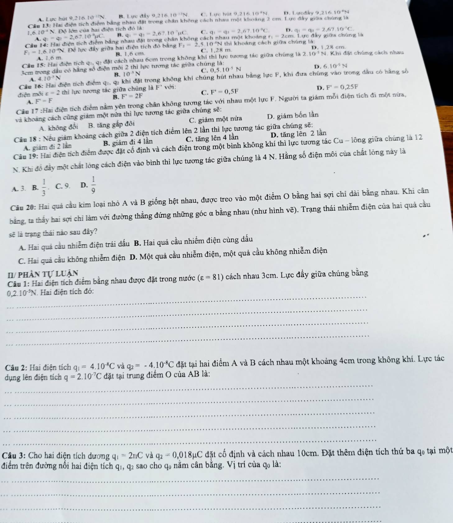 A. Lực hút 9,216. 10^(-12)N B. Lực đẩy 9,216 10^(-12)N C. Lực hút 9,216 10°N D. Lưcdẩy 9. 21610^4N
Câu 13: Hai điện tích điểm bằng nhau đặt trong chân không cách nhau một khoảng 2 cm. Lực đây giữa chúng là
1 6.10^(-4)N Độ lớn của hai điện tích đó là:
A. C =q_2=2,67.10^(-circ)mu C B. q_1-q_2=2,67,10°mu C. C. q_1=q_2=2,67.10°C. D. q_1=q_2=2,67.10^(-1)C.
Câu 14: Hai điện tích điểm bằng nhau đặt trong chân không cách nhau một khoảng r_1=2c :m. Lực đầy giữa chúng là
F_1=1.6.10^(-2)N Để lực đầy giữa hai điện tích đó bằng F_2=2. 5. 10^(-4)N thì khoảng cách giữa chúng là:
D.128cm
A. 1.6 m B. 1,6 cm. C. 1,28 m.
Câu 15: Hai điện tích q:, q: đặt cách nhau 6cm trong không khí thì lực tương tác giữa chúng là 2..10^(-5)N Khi đặt chúng cách nhau
3cm trong dầu có hằng số điện môi 2 thì lực tương tác giữa chúng là:
B. 10^(-5)N
C. 0,5.10^(-5)N
D. 6.10^(-5)N
Câu 16 tiện tích điểm q1, q2 khi đặt trong không khí chúng hút nhau bằng lực F, khi đưa chúng vào trong dầu có hằng số
A. 4 10^(-5)N
điện môi varepsilon =2 thì lực tương tác giữa chúng là F^+ với:
D. F'=0,25F
C. F'=0,5F
A. F'=F
B. F'=2F
Câu 17 :Hai điện tích điểm nằm yên trong chân không tương tác với nhau một lực F. Người ta giảm mỗi điện tích đi một nửa,
và khoảng cách cũng giảm một nửa thì lực tương tác giữa chúng sẽ:
A. không đổi B. tăng gấp đôi C. giảm một nửa D. giảm bốn lần
Câu 18 : Nếu giảm khoảng cách giữa 2 điện tích điểm lên 2 lần thì lực tương tác giữa chúng sẽ:
A. giảm đi 2 lần B. giảm đi 4 lần C. tăng lên 4 lần D. tăng lên 2 lần
Câu 19: Hai điện tích điểm được đặt cổ định và cách điện trong một bình không khí thì lực tương tác Cu - lông giữa chúng là 12
N. Khi đồ đầy một chất lỏng cách điện vào bình thì lực tương tác giữa chúng là 4 N. Hằng số điện môi của chất lỏng này là
A. 3. B.  1/3 . C. 9. D.  1/9 
Câu 20: Hai quả cầu kim loại nhỏ A và B giống hệt nhau, được treo vào một điểm O bằng hai sợi chỉ dài bằng nhau. Khi cân
bằng, ta thấy hai sợi chỉ làm với đường thẳng đứng những góc α bằng nhau (như hình vẽ). Trạng thái nhiễm điện của hai quả cầu
sẽ là trạng thái nào sau đây?
A. Hai quả cầu nhiễm điện trái dấu B. Hai quả cầu nhiềm điện cùng dấu
C. Hai quả cầu không nhiễm điện n D. Một quả cầu nhiễm điện, một quả cầu không nhiễm điện
I/ phần tự luận
Câu 1: Hai điện tích điểm bằng nhau được đặt trong nước (varepsilon =81) cách nhau 3cm. Lực đầy giữa chúng bằng
_
,2.10^(-5)N *. Hai điện tích đó:
_
_
_
Câu 2: Hai điện tích q_1=4.10^(-8)C và q_2=-4.10^(-8)C đặt tại hai điểm A và B cách nhau một khoảng 4cm trong không khí. Lực tác
_
dụng lên điện tích q=2.10^(-7)C đặt tại trung điểm O của AB là:
_
_
_
_
Câu 3: Cho hai diện tích dương q_1=2nC và q_2=0,018p CuC đặt cố định và cách nhau 10cm. Đặt thêm điện tích thứ ba qo tại một
điểm trên đường nối hai điện tích q1, q2 sao cho q0 nằm cân bằng. Vị trí của q0 là:
_
_
_