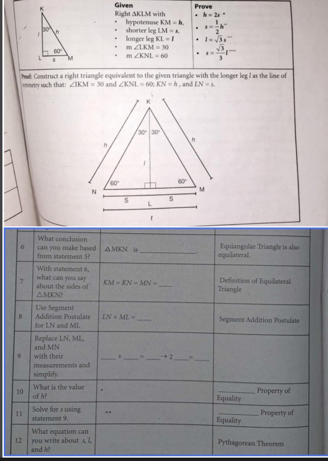 Given Prove
Right △ KLM with h=2s°
hypotenuse KM=h,
shorter leg LM=s, s= 1/2 h^(·s)
longer leg KL=l l=sqrt(3)s''
m∠ LKM=30. m∠ KNL=60 s= sqrt(3)/3 l^(·s)
?of: Construct a right triangle equivalent to the given triangle with the longer leg I as the line of
@mmetry such that: ∠ IKM=30 and ∠ KNL=60;KN=h , and LN=s.
and h?