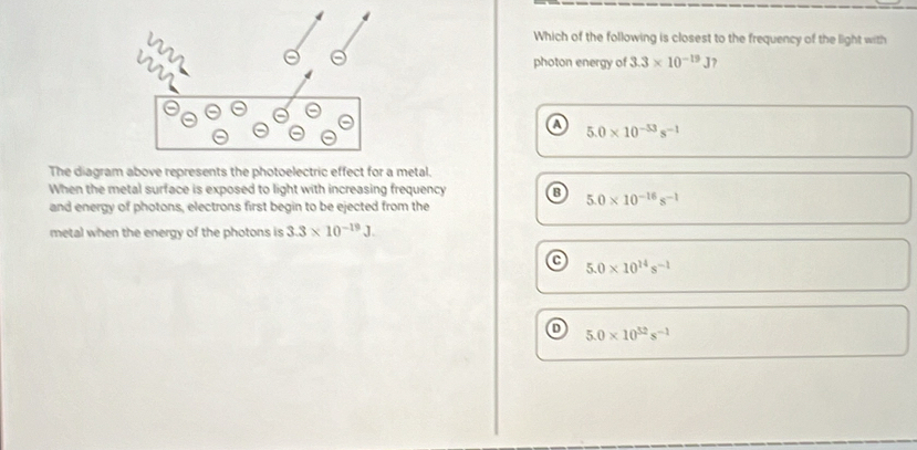 Which of the following is closest to the frequency of the light with
photon energy of 3.3* 10^(-19)J )
A 5.0* 10^(-53)s^(-1)
The diagram above represents the photoelectric effect for a metal.
When the metal surface is exposed to light with increasing frequency B 5.0* 10^(-16)s^(-1)
and energy of photons, electrons first begin to be ejected from the
metal when the energy of the photons is 3.3* 10^(-19)J.
r
5.0* 10^(14)s^(-1)
D 5.0* 10^(52)s^(-1)