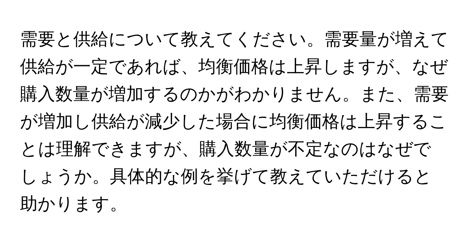 需要と供給について教えてください。需要量が増えて供給が一定であれば、均衡価格は上昇しますが、なぜ購入数量が増加するのかがわかりません。また、需要が増加し供給が減少した場合に均衡価格は上昇することは理解できますが、購入数量が不定なのはなぜでしょうか。具体的な例を挙げて教えていただけると助かります。