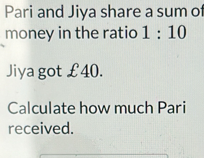 Pari and Jiya share a sum of 
money in the ratio 1:10
Jiya got £40. 
Calculate how much Pari 
received.