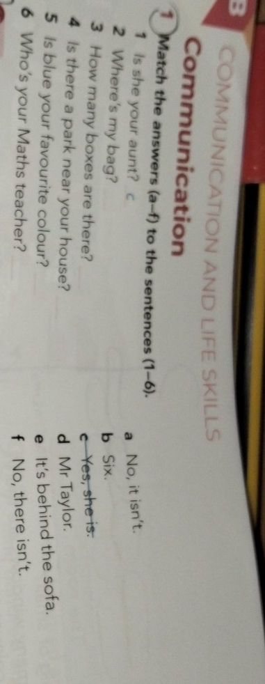 COMMUNICATION AND LIFE SKILLS
Communication
* Match the answers (a-f) to the sentences (1-6).
1 Is she your aunt? C a No, it isn't.
2 Where's my bag?
b Six.
3 How many boxes are there? c Yes, she is.
4 Is there a park near your house? d Mr Taylor.
5 Is blue your favourite colour? e It's behind the sofa.
6 Who's your Maths teacher? f No, there isn't.