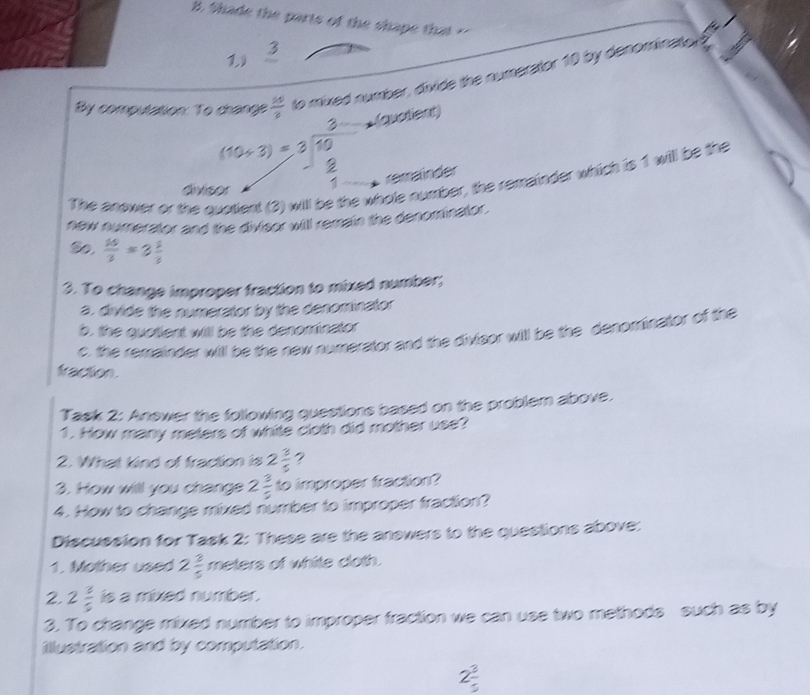 Shade the parts of the shape that ?' 
1) frac 3
By computation: To change  10/8  to mixed number, divide the numerator 10 by denominato a 
* (quatient) 
divis beginarrayr (10/ 3)=3 * 3 hline endarray beginarrayr 3 10 8 hline 1endarray hole number, the remainder which is 1 will be the 
rerrainder 
The answer or the qi 
new numerator and the divisor will remain the denominator .
 10/3 =3 1/3 
3. To change improper fraction to mixed number; 
a. divide the numerator by the denominator 
b, the quotient will be the denominator 
c. the remainder will be the new numerator and the divisor will be the denominator of the 
fraction. 
Task 2: Answer the following questions based on the problem above. 
1. How many meters of white cloth did mother use? 
2. What kind of fraction is 2 3/5  ? 
3. How will you change 2 3/5  to improper fraction? 
4. How to change mixed number to improper fraction? 
Discussion for Task 2: These are the answers to the questions above: 
1. Mother used 2 3/5  meters of white cloth. 
2. 2 3/5  is a mixed number. 
3. To change mixed number to improper fraction we can use two methods such as by 
illustration and by computation.
2 3/5 
