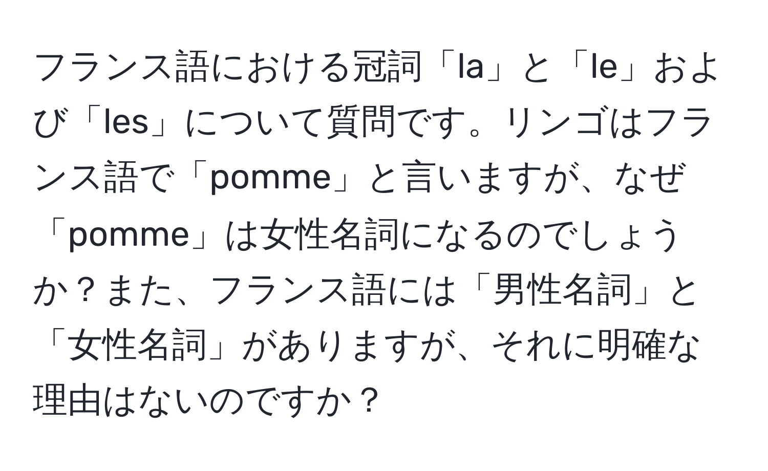 フランス語における冠詞「la」と「le」および「les」について質問です。リンゴはフランス語で「pomme」と言いますが、なぜ「pomme」は女性名詞になるのでしょうか？また、フランス語には「男性名詞」と「女性名詞」がありますが、それに明確な理由はないのですか？