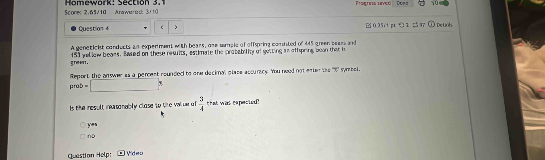 Homework: Section 3.1 Progress saved Done √o
Score: 2.65/10 Answered: 3/10
Question 4 < > 0.25/1 pt つ2 $97 Details
A geneticist conducts an experiment with beans, one sample of offspring consisted of 445 green beans and
153 yellow beans. Based on these results, estimate the probability of getting an offspring bean that is
green.
Report the answer as a percent rounded to one decimal place accuracy. You need not enter the '' % '' symbol.
prob =□ %
Is the result reasonably close to the value of  3/4  that was expected?
yes
no
Question Help: Video