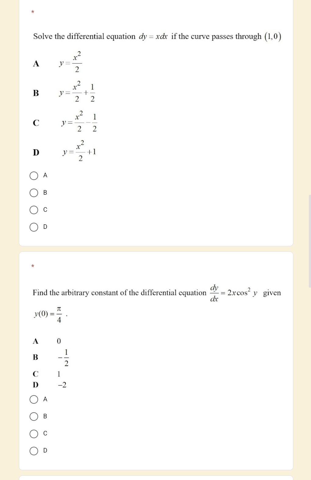 Solve the differential equation dy=xdx if the curve passes through (1,0)
A y= x^2/2 
B y= x^2/2 + 1/2 
C y= x^2/2 - 1/2 
D y= x^2/2 +1
A
B
C
D
*
Find the arbitrary constant of the differential equation  dy/dx =2xcos^2 y given
y(0)= π /4 .
A 0
B - 1/2 
C 1
D -2
A
B
C
D