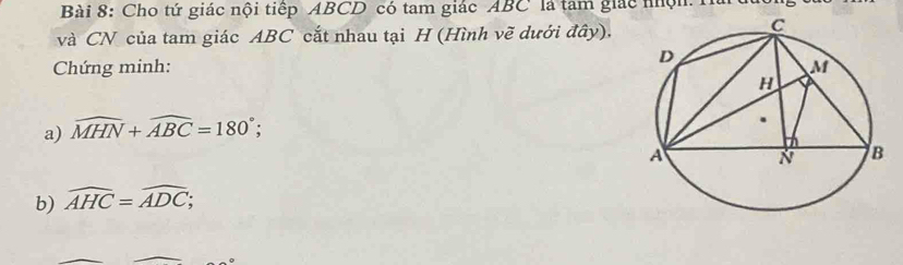 Cho tứ giác nội tiếp ABCD có tam giác ABC là tam giác nhội: Hài 
và CN của tam giác ABC cắt nhau tại H (Hình vẽ dưới đây). 
Chứng minh: 
a) widehat MHN+widehat ABC=180°; 
b) widehat AHC=widehat ADC;