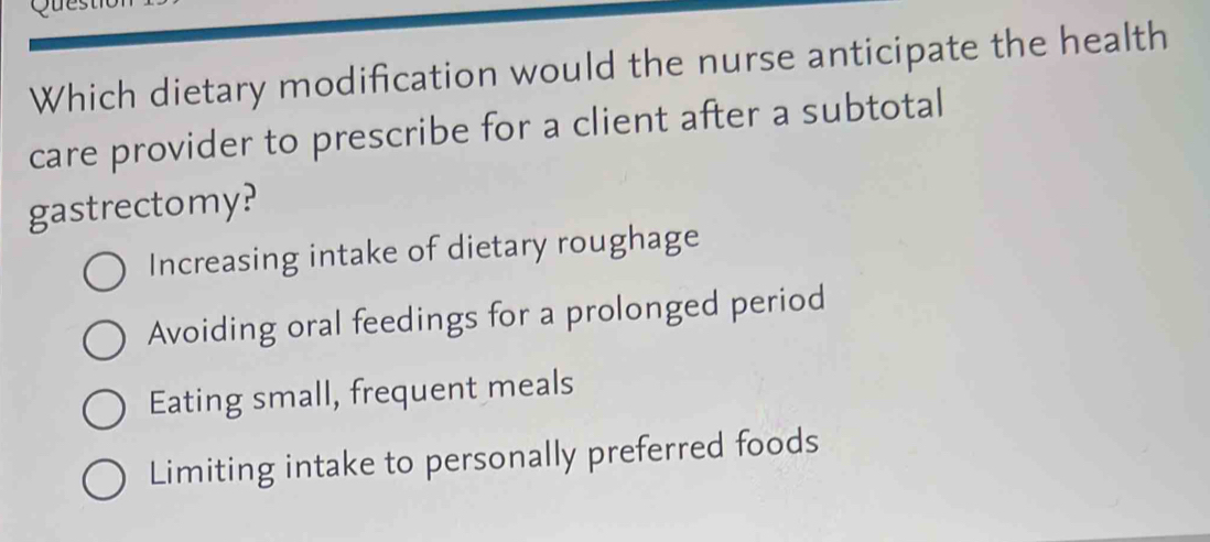 Which dietary modification would the nurse anticipate the health
care provider to prescribe for a client after a subtotal
gastrectomy?
Increasing intake of dietary roughage
Avoiding oral feedings for a prolonged period
Eating small, frequent meals
Limiting intake to personally preferred foods