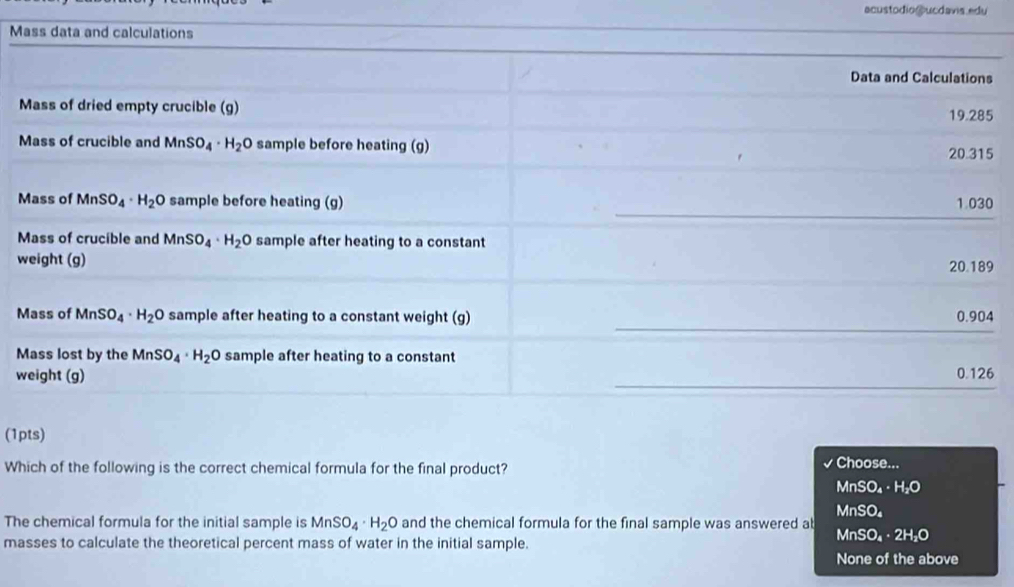 acustodio@ucdavis.edu
M
5
M0
M9
w
M4
M
w6
(1pts)
Which of the following is the correct chemical formula for the final product?
I Choose...
MnSO₄· H₂O
MnSO₄
The chemical formula for the initial sample is MnSO_4· H_2O and the chemical formula for the final sample was answered ab
masses to calculate the theoretical percent mass of water in the initial sample. MnSO₄·2H₂O
None of the above