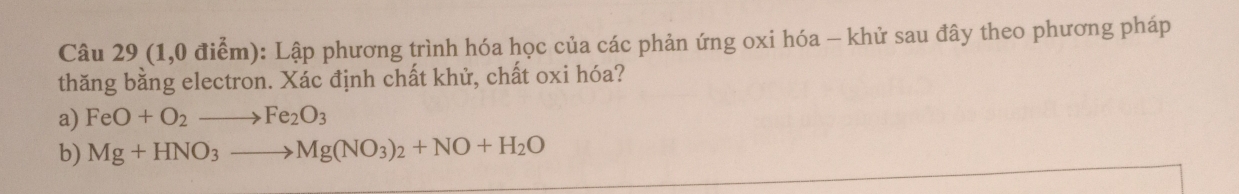 (1,0 điểm): Lập phương trình hóa học của các phản ứng oxi hóa - khử sau đây theo phương pháp 
thăng bằng electron. Xác định chất khử, chất oxi hóa? 
a) FeO+O_2to Fe_2O_3
b) Mg+HNO_3to Mg(NO_3)_2+NO+H_2O