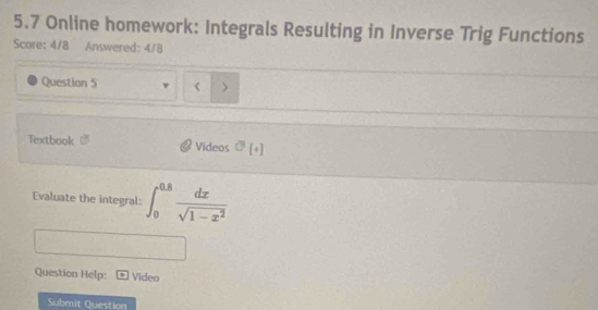 5.7 Online homework: Integrals Resulting in Inverse Trig Functions 
Score: 4/8 Answered: 4/8 
Question 5 < > 
Textbook Videos sigma [+] 
Evaluate the integral: ∈t _0^((0.8)frac dx)sqrt(1-x^2)
Question Help: Video 
Submit Question